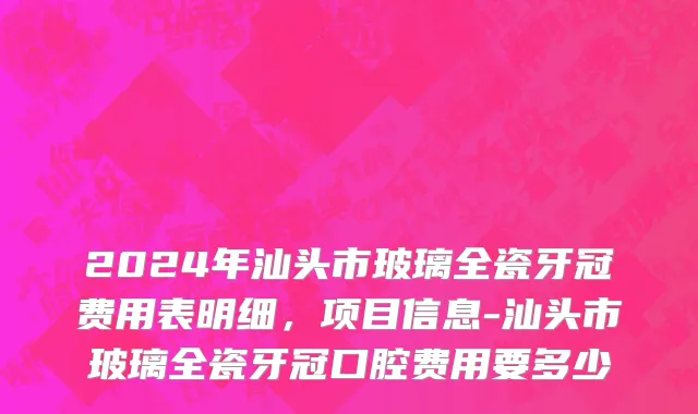 2024年汕头市玻璃全瓷牙冠费用表明细，项目信息-汕头市玻璃全瓷牙冠口腔费用要多少