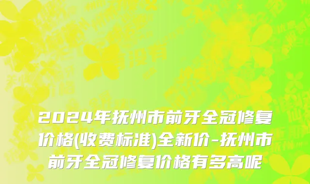 2024年抚州市前牙全冠修复价格(收费标准)全新价-抚州市前牙全冠修复价格有多高呢