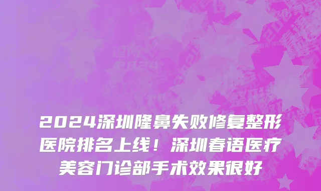 2024深圳隆鼻失败修复整形医院排名上线!深圳春语医疗美容门诊部手术效果很好