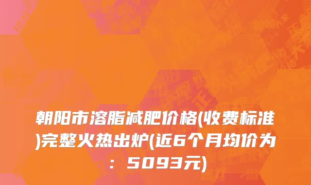 朝阳市溶脂减肥价格(收费标准)完整火热出炉(近6个月均价为：5093元)