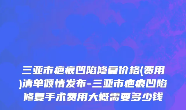 三亚市疤痕凹陷修复价格(费用)清单倾情发布-三亚市疤痕凹陷修复手术费用大概需要多少钱
