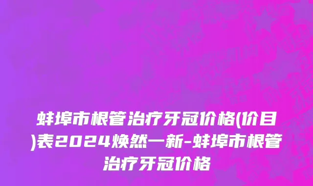 蚌埠市根管治疗牙冠价格(价目)表2024焕然一新-蚌埠市根管治疗牙冠价格