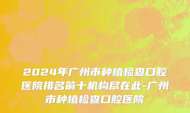 2024年广州市种植检查口腔医院排名前十机构尽在此-广州市种植检查口腔医院