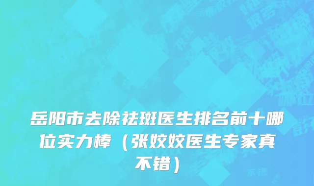 岳阳市去除祛斑医生排名前十哪位实力棒（张姣姣医生专家真不错）