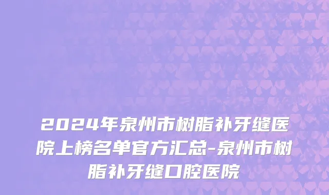 2024年泉州市树脂补牙缝医院上榜名单官方汇总-泉州市树脂补牙缝口腔医院