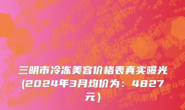 三明市冷冻美容价格表真实曝光(2024年3月均价为：4827元）