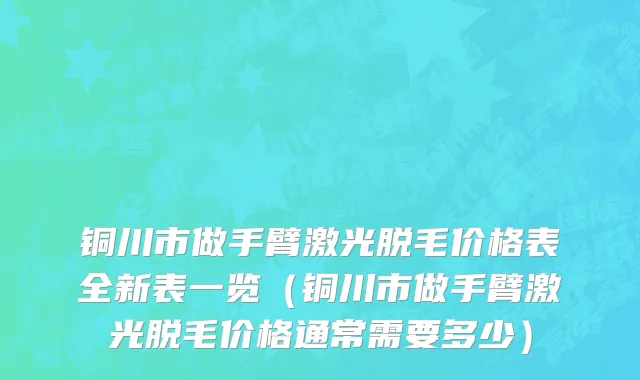 铜川市做手臂激光脱毛价格表全新表一览（铜川市做手臂激光脱毛价格通常需要多少）