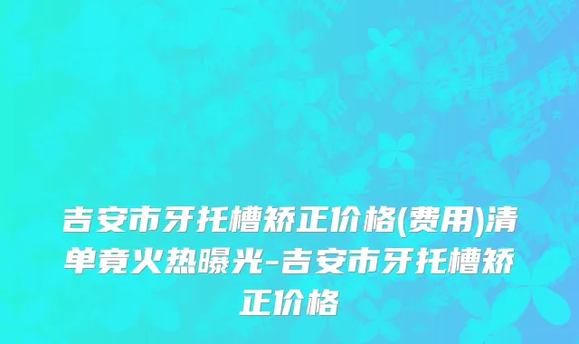 吉安市牙托槽矫正价格(费用)清单竟火热曝光-吉安市牙托槽矫正价格