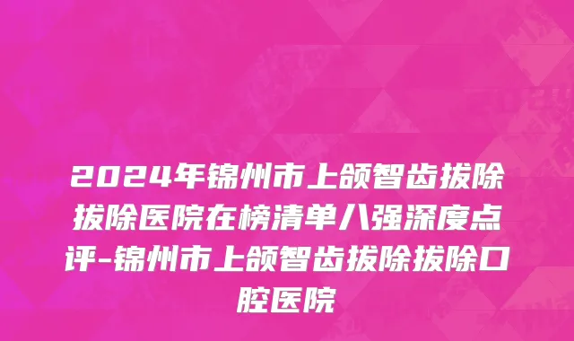 2024年锦州市上颌智齿拔除拔除医院在榜清单八强深度点评-锦州市上颌智齿拔除拔除口腔医院