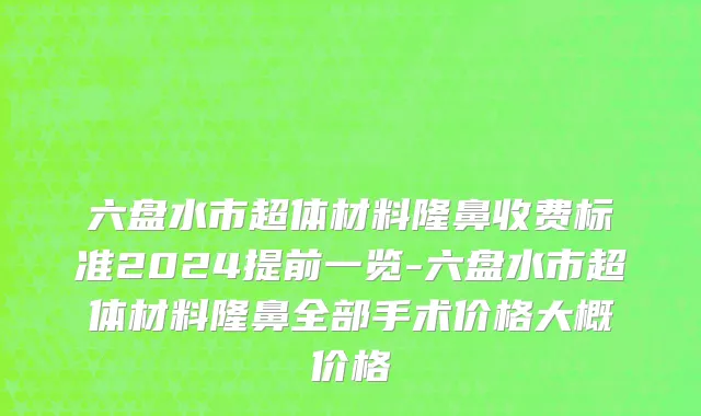 六盘水市超体材料隆鼻收费标准2024提前一览-六盘水市超体材料隆鼻全部手术价格大概价格