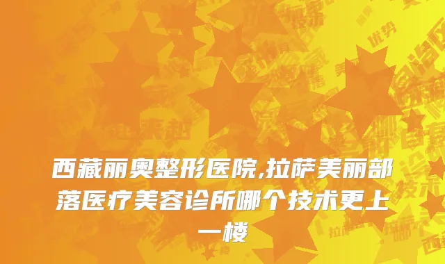 西藏丽奥整形医院,拉萨美丽部落医疗美容诊所哪个技术更上一楼