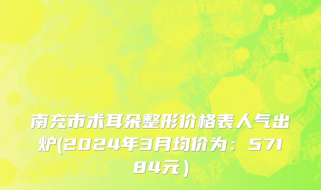 南充市术耳朵整形价格表人气出炉(2024年3月均价为：57184元）