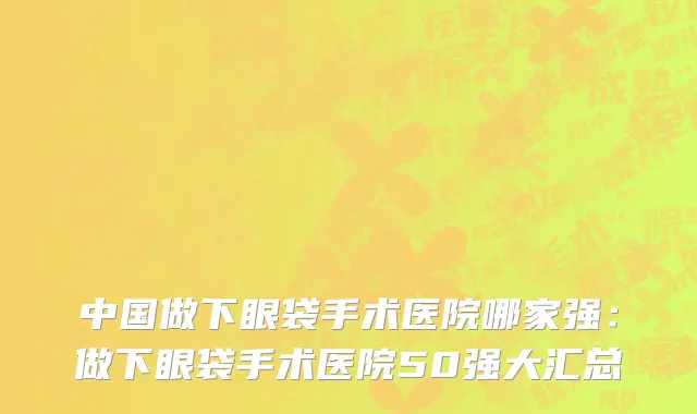 中国做下眼袋手术医院哪家强：做下眼袋手术医院50强大汇总