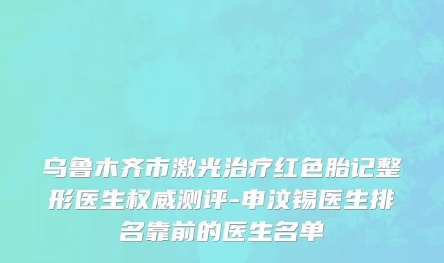 乌鲁木齐市激光治疗红色胎记整形医生权威测评-申汶锡医生排名靠前的医生名单