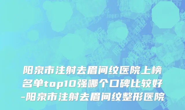 阳泉市注射去眉间纹医院上榜名单top10强哪个口碑比较好-阳泉市注射去眉间纹整形医院