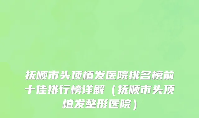 抚顺市头顶植发医院排名榜前十佳排行榜详解（抚顺市头顶植发整形医院）