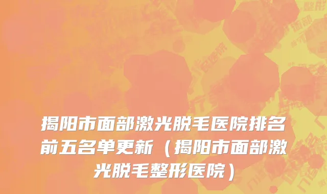 揭阳市面部激光脱毛医院排名前五名单更新（揭阳市面部激光脱毛整形医院）