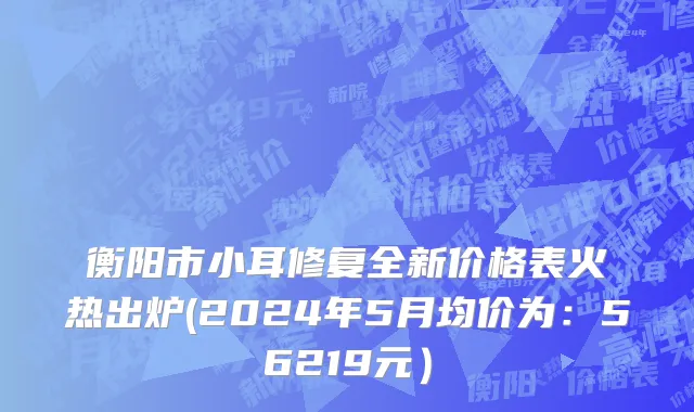 衡阳市小耳修复全新价格表火热出炉(2024年5月均价为：56219元）