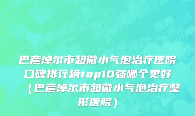 巴彦淖尔市超微小气泡治疗医院口碑排行榜top10强哪个更好（巴彦淖尔市超微小气泡治疗整形医院）