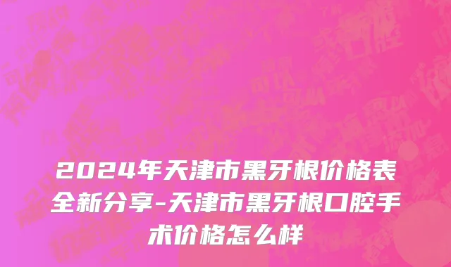 2024年天津市黑牙根价格表全新分享-天津市黑牙根口腔手术价格怎么样