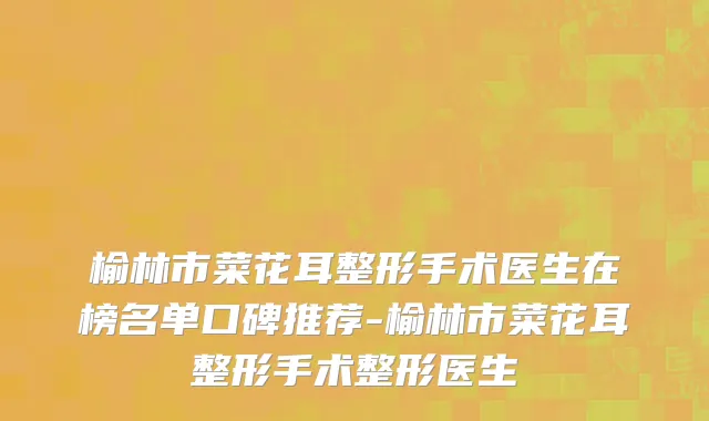榆林市菜花耳整形手术医生在榜名单口碑推荐-榆林市菜花耳整形手术整形医生