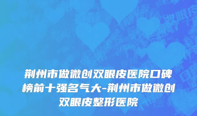 荆州市做微创双眼皮医院口碑榜前十强名气大-荆州市做微创双眼皮整形医院