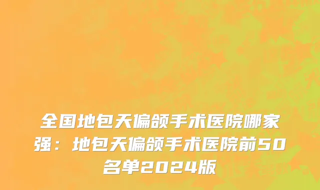 全国地包天偏颌手术医院哪家强：地包天偏颌手术医院前50名单2024版