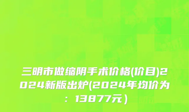 三明市做缩阴手术价格(价目)2024新版出炉(2024年均价为：13877元）