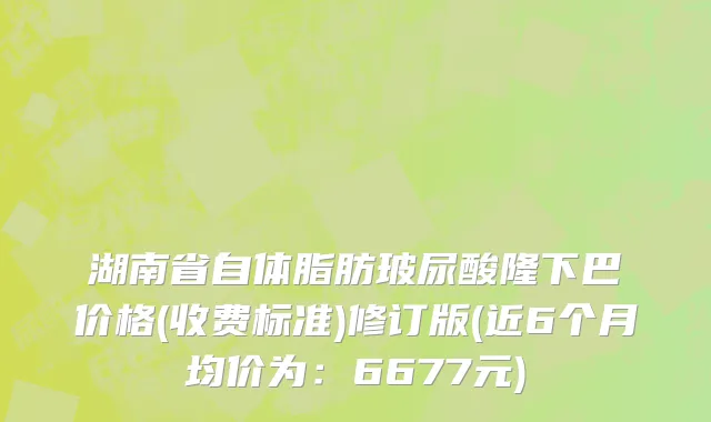 湖南省自体脂肪玻尿酸隆下巴价格(收费标准)修订版(近6个月均价为：6677元)