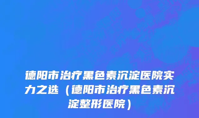 德阳市治疗黑色素沉淀医院实力之选（德阳市治疗黑色素沉淀整形医院）