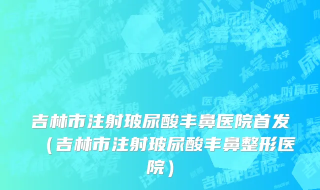 吉林市注射玻尿酸丰鼻医院首发（吉林市注射玻尿酸丰鼻整形医院）