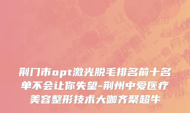 荆门市opt激光脱毛排名前十名单不会让你失望-荆州中爱医疗美容整形技术大咖齐聚超牛