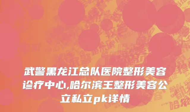 武警黑龙江总队医院整形美容诊疗中心,哈尔滨王整形美容公立私立pk详情