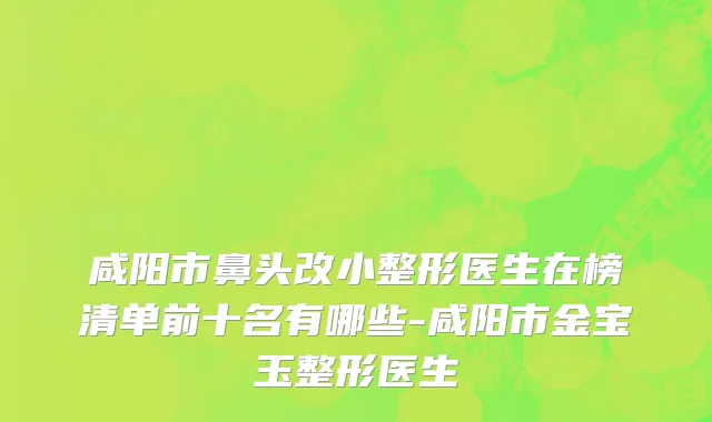 咸阳市鼻头改小整形医生在榜清单前十名有哪些-咸阳市金宝玉整形医生