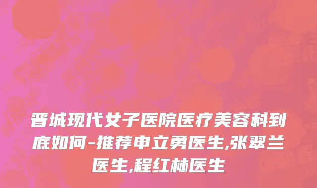 晋城现代女子医院医疗美容科到底如何-推荐申立勇医生,张翠兰医生,程红林医生