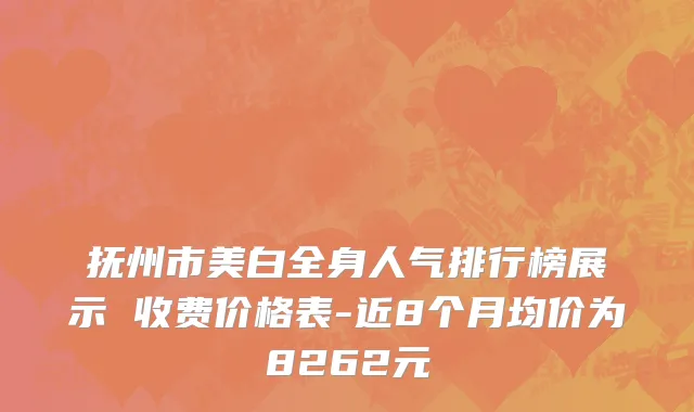 抚州市美白全身人气排行榜展示 收费价格表-近8个月均价为8262元