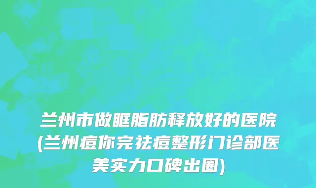 兰州市做眶脂肪释放好的医院(兰州痘你完祛痘整形门诊部医美实力口碑出圈)