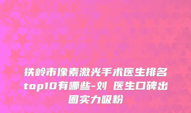 铁岭市像素激光手术医生排名top10有哪些-刘喆医生口碑出圈实力吸粉