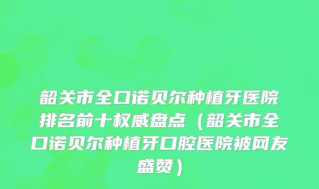 韶关市全口诺贝尔种植牙医院排名前十权威盘点（韶关市全口诺贝尔种植牙口腔医院被网友盛赞）