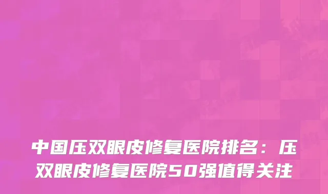 中国压双眼皮修复医院排名：压双眼皮修复医院50强值得关注