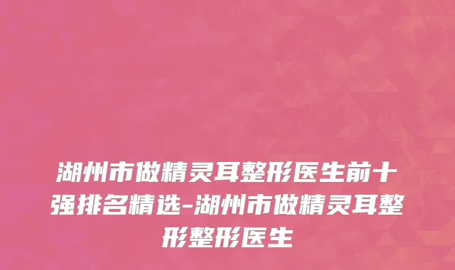 湖州市做精灵耳整形医生前十强排名精选-湖州市做精灵耳整形整形医生