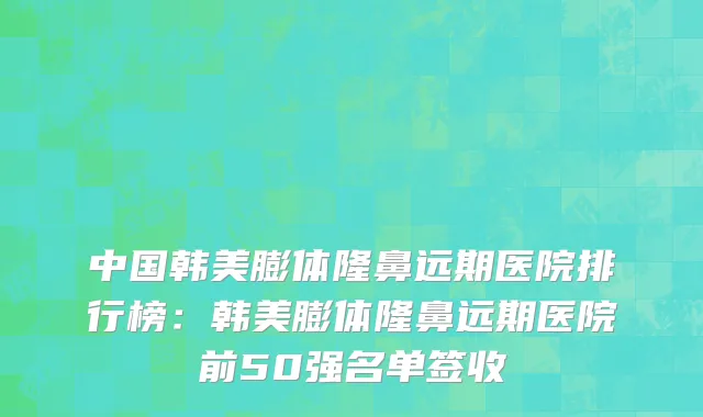 中国韩美膨体隆鼻远期医院排行榜：韩美膨体隆鼻远期医院前50强名单签收