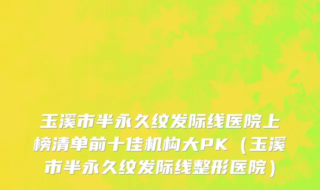 玉溪市半永久纹发际线医院上榜清单前十佳机构大PK（玉溪市半永久纹发际线整形医院）