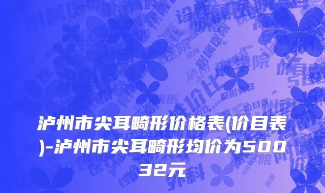 泸州市尖耳畸形价格表(价目表)-泸州市尖耳畸形均价为50032元