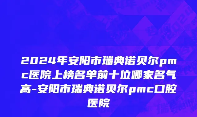 2024年安阳市瑞典诺贝尔pmc医院上榜名单前十位哪家名气高-安阳市瑞典诺贝尔pmc口腔医院