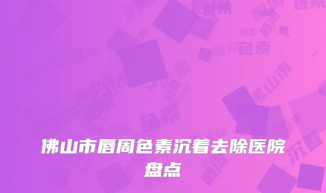 佛山市唇周色素沉着去除医院盘点