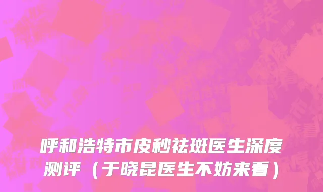 呼和浩特市皮秒祛斑医生深度测评（于晓昆医生不妨来看）