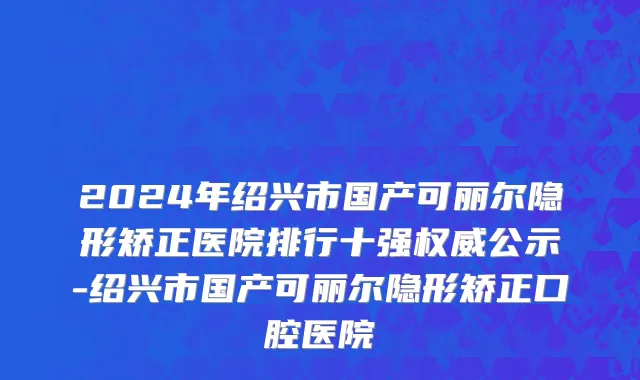 2024年绍兴市国产可丽尔隐形矫正医院排行十强权威公示-绍兴市国产可丽尔隐形矫正口腔医院