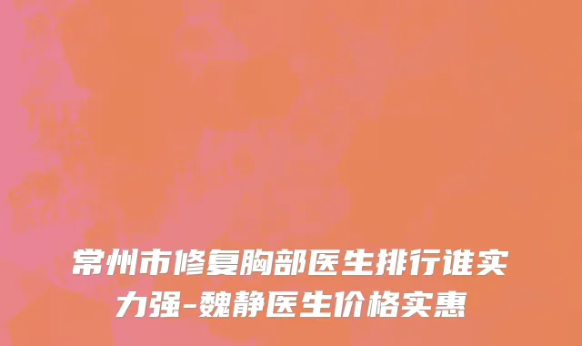 常州市修复胸部医生排行谁实力强-魏静医生价格实惠