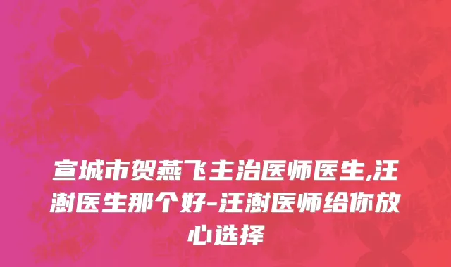 宣城市贺燕飞主治医师医生,汪澍医生那个好-汪澍医师给你放心选择